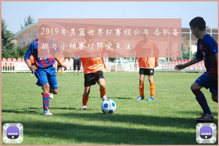 2019年男篮世界杯赛程公布 各队备战与小组赛对阵受关注