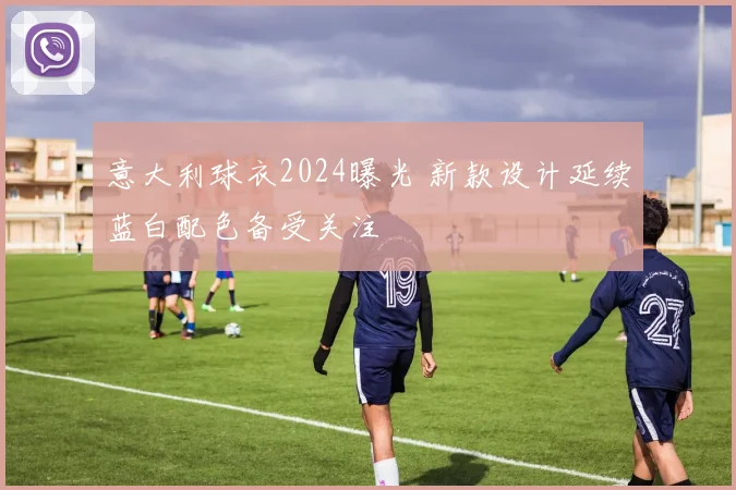 意大利球衣2024曝光 新款设计延续蓝白配色备受关注
