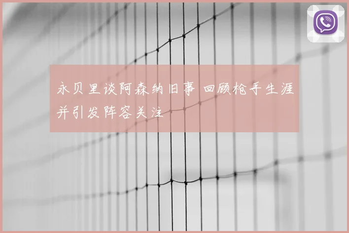 永贝里谈阿森纳旧事 回顾枪手生涯并引发阵容关注